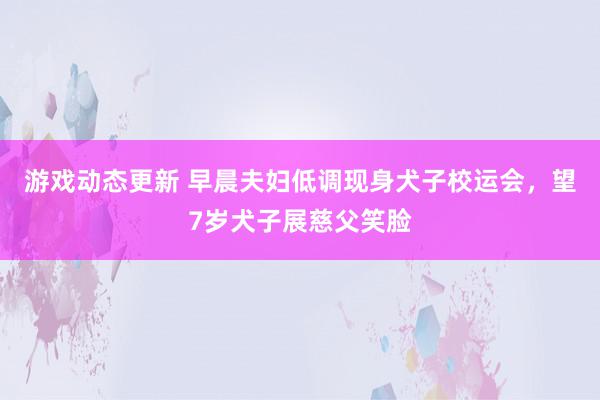 游戏动态更新 早晨夫妇低调现身犬子校运会，望7岁犬子展慈父笑脸