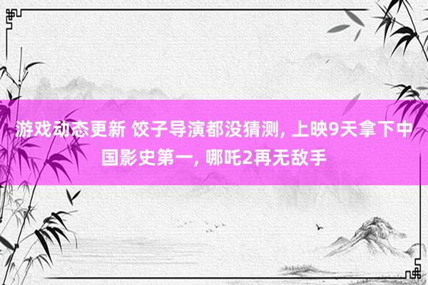 游戏动态更新 饺子导演都没猜测, 上映9天拿下中国影史第一, 哪吒2再无敌手