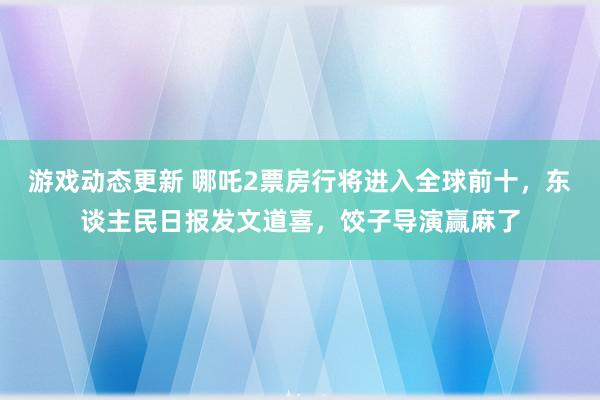 游戏动态更新 哪吒2票房行将进入全球前十，东谈主民日报发文道喜，饺子导演赢麻了