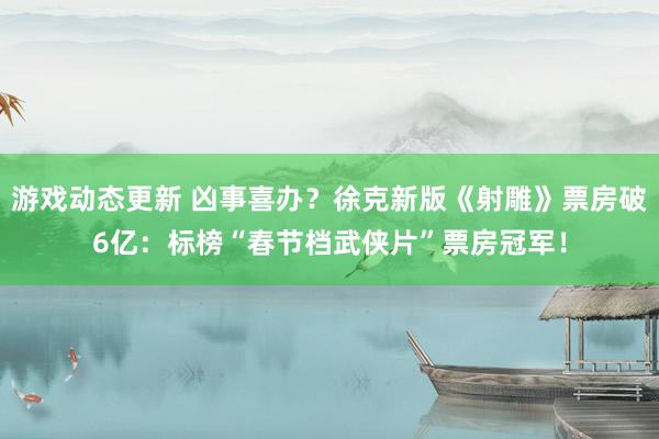 游戏动态更新 凶事喜办？徐克新版《射雕》票房破6亿：标榜“春节档武侠片”票房冠军！