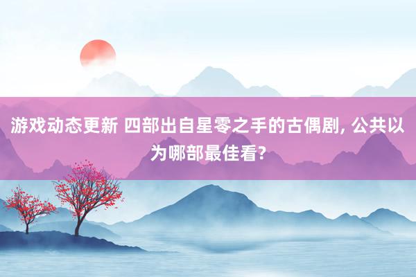 游戏动态更新 四部出自星零之手的古偶剧, 公共以为哪部最佳看?