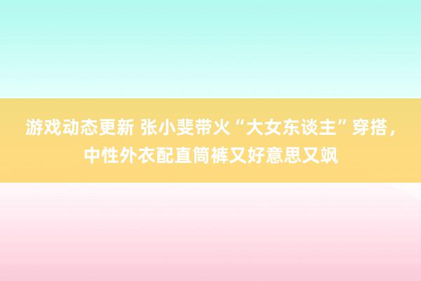 游戏动态更新 张小斐带火“大女东谈主”穿搭，中性外衣配直筒裤又好意思又飒