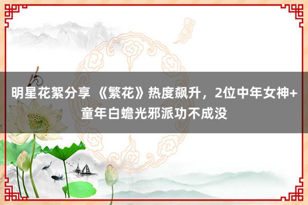 明星花絮分享 《繁花》热度飙升，2位中年女神+童年白蟾光邪派功不成没