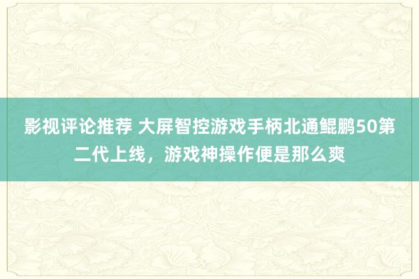 影视评论推荐 大屏智控游戏手柄北通鲲鹏50第二代上线，游戏神操作便是那么爽