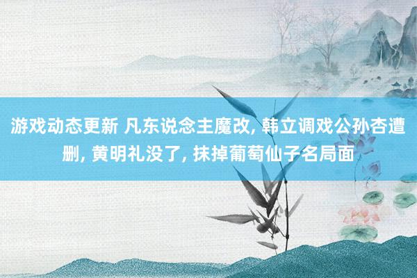 游戏动态更新 凡东说念主魔改, 韩立调戏公孙杏遭删, 黄明礼没了, 抹掉葡萄仙子名局面