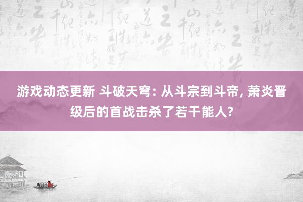 游戏动态更新 斗破天穹: 从斗宗到斗帝, 萧炎晋级后的首战击杀了若干能人?