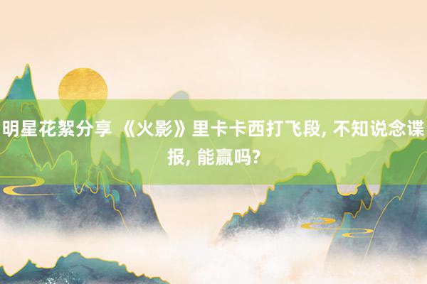 明星花絮分享 《火影》里卡卡西打飞段, 不知说念谍报, 能赢吗?